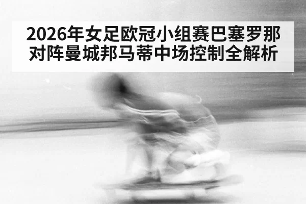 2026年女足欧冠小组赛巴塞罗那对阵曼城邦马蒂中场控制全解析(c7h5777.com)