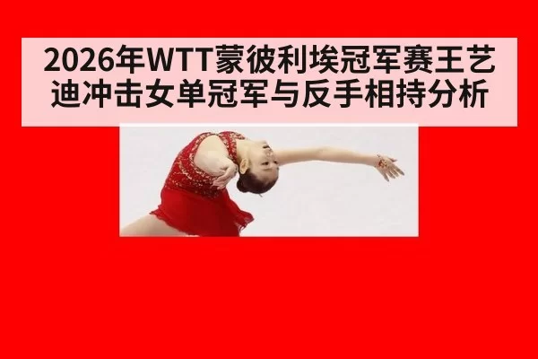 2026年WTT蒙彼利埃冠军赛王艺迪冲击女单冠军与反手相持分析